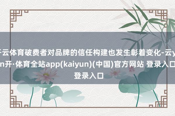 开云体育破费者对品牌的信任构建也发生彰着变化-云yun开·体育全站app(kaiyun)(中国)官方网站 登录入口