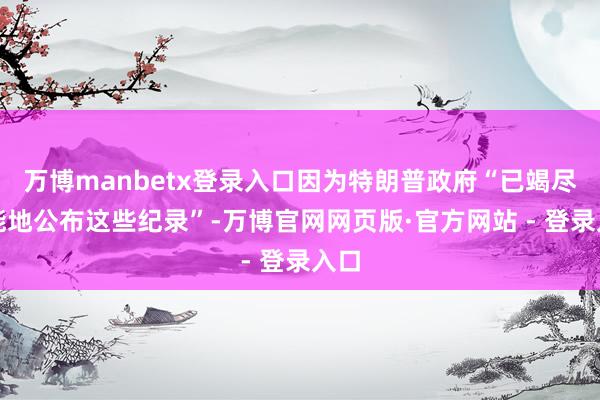 万博manbetx登录入口因为特朗普政府“已竭尽所能地公布这些纪录”-万博官网网页版·官方网站 - 登录入口