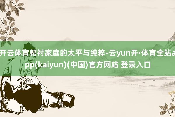 开云体育帮衬家庭的太平与纯粹-云yun开·体育全站app(kaiyun)(中国)官方网站 登录入口