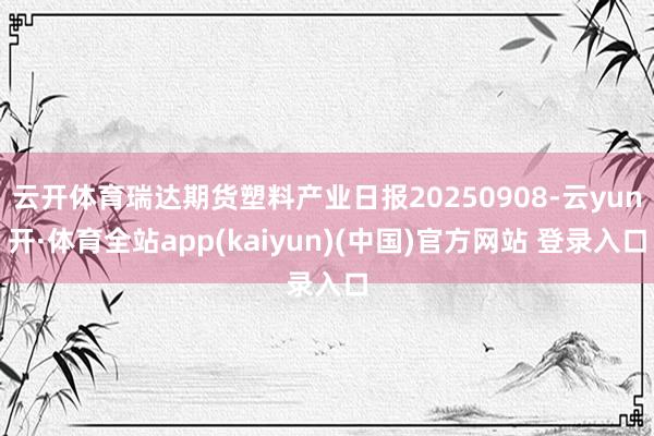 云开体育瑞达期货塑料产业日报20250908-云yun开·体育全站app(kaiyun)(中国)官方网站 登录入口