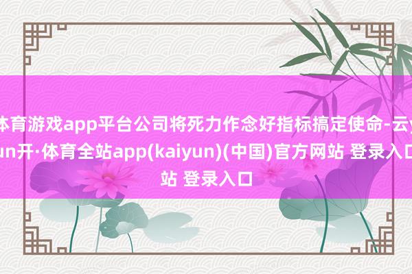 体育游戏app平台公司将死力作念好指标搞定使命-云yun开·体育全站app(kaiyun)(中国)官方网站 登录入口