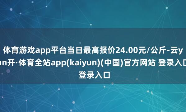 体育游戏app平台当日最高报价24.00元/公斤-云yun开·体育全站app(kaiyun)(中国)官方网站 登录入口